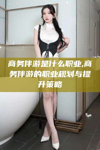 济南商务伴游是什么职业,商务伴游的职业规划与提升策略