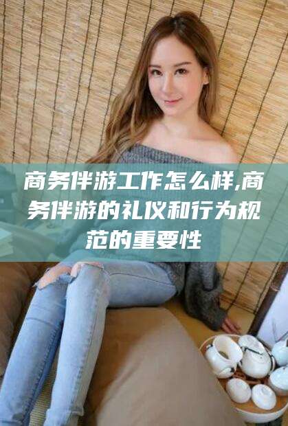 济南商务伴游工作怎么样,商务伴游的礼仪和行为规范的重要性