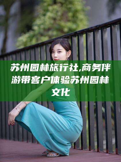 济南苏州园林旅行社,商务伴游带客户体验苏州园林文化