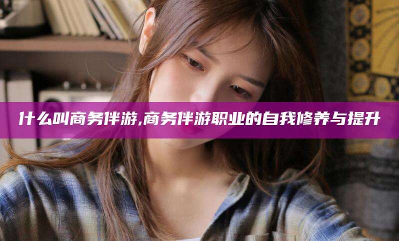 济南什么叫商务伴游,商务伴游职业的自我修养与提升