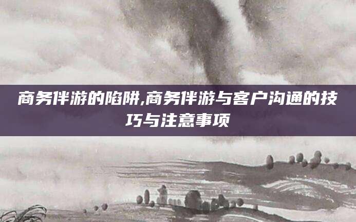 济南商务伴游的陷阱,商务伴游与客户沟通的技巧与注意事项