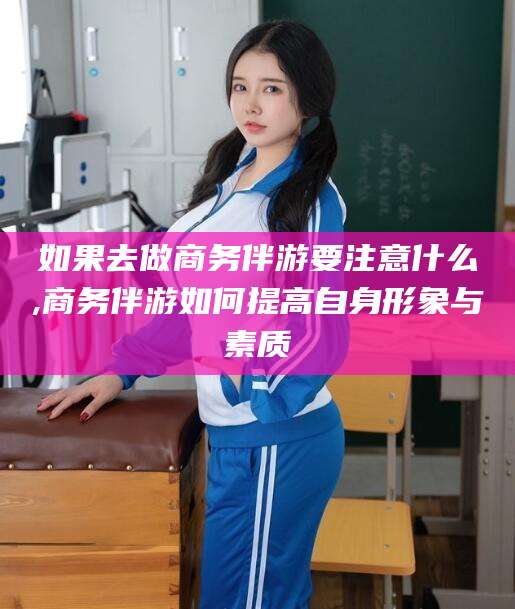 济南如果去做商务伴游要注意什么,商务伴游如何提高自身形象与素质