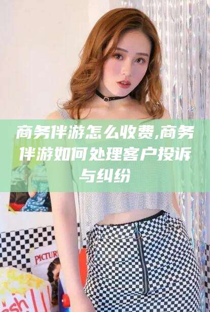 济南商务伴游怎么收费,商务伴游如何处理客户投诉与纠纷