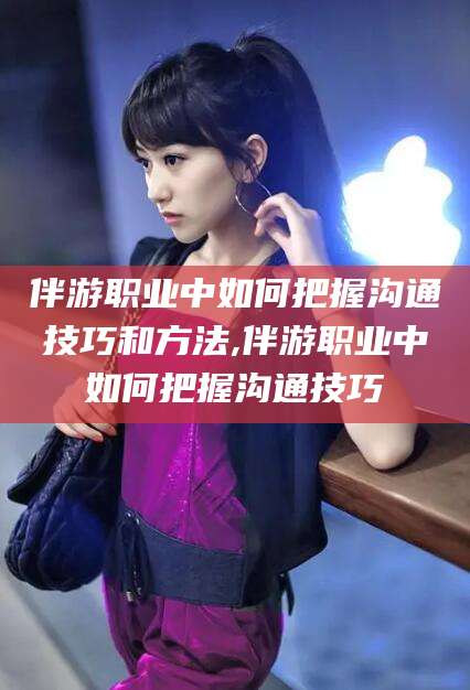 济南伴游职业中如何把握沟通技巧和方法,伴游职业中如何把握沟通技巧