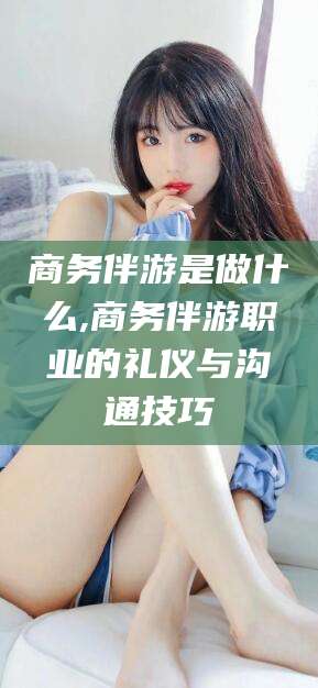 济南商务伴游是做什么,商务伴游职业的礼仪与沟通技巧