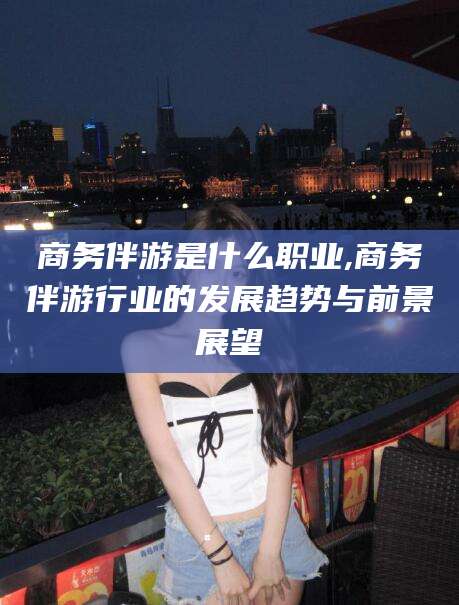 商务伴游是什么职业,商务伴游行业的发展趋势与前景展望