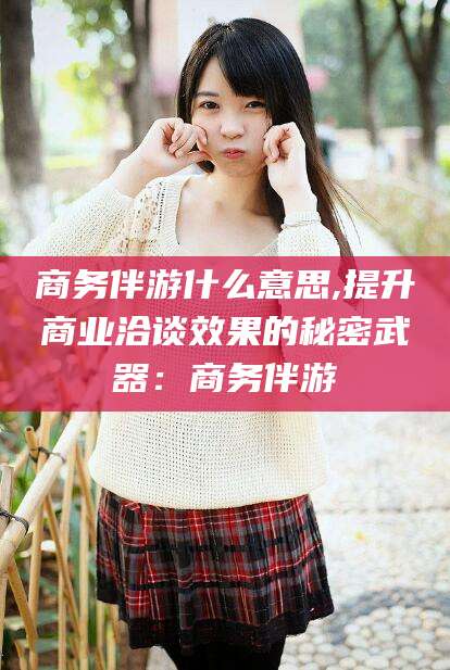 济南商务伴游什么意思,提升商业洽谈效果的秘密武器：商务伴游