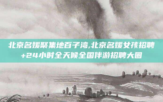 济南北京名媛聚集地百子湾,北京名媛女孩招聘+24小时全天候全国伴游招聘大圈