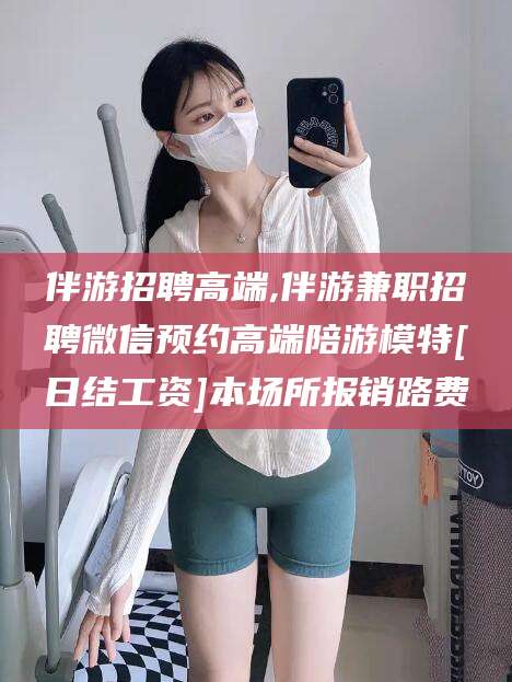 济南伴游招聘高端,伴游兼职招聘微信预约高端陪游模特[日结工资]本场所报销路费