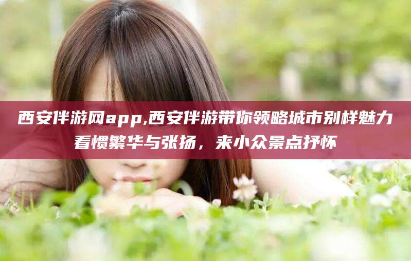 济南西安伴游网app,西安伴游带你领略城市别样魅力看惯繁华与张扬，来小众景点抒怀