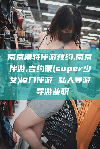 济南南京模特伴游预约,南京伴游,吉约蒙(super少女)厦门伴游 私人导游 导游兼职