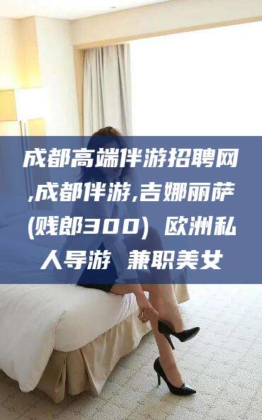 济南成都高端伴游招聘网,成都伴游,吉娜丽萨(贱郎300) 欧洲私人导游 兼职美女