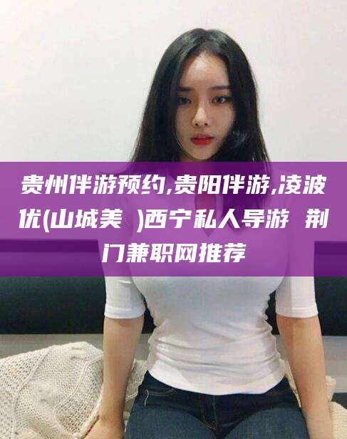 济南贵州伴游预约,贵阳伴游,凌波优(山城美姫)西宁私人导游 荆门兼职网推荐