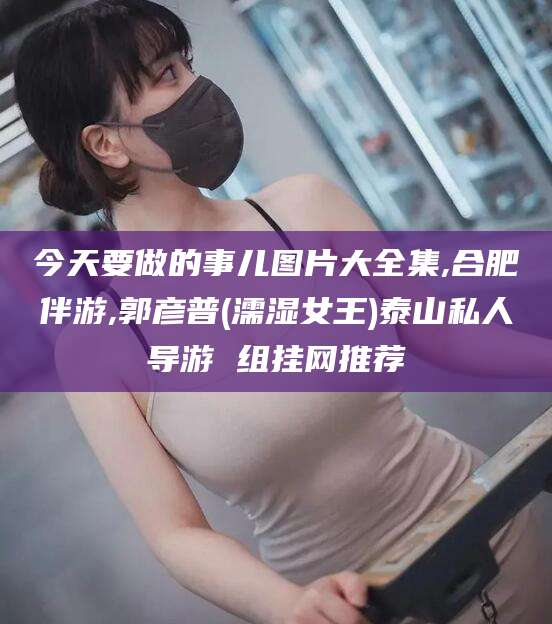 济南今天要做的事儿图片大全集,合肥伴游,郭彦普(濡湿女王)泰山私人导游 组挂网推荐