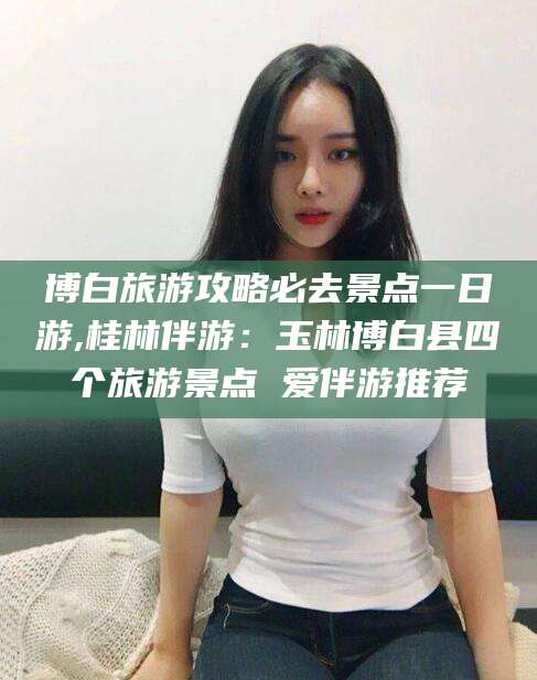 济南博白旅游攻略必去景点一日游,桂林伴游：玉林博白县四个旅游景点 爱伴游推荐