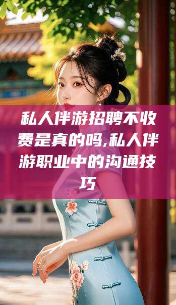 济南私人伴游招聘不收费是真的吗,私人伴游职业中的沟通技巧