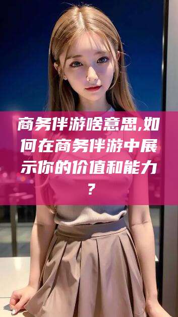 济南商务伴游啥意思,如何在商务伴游中展示你的价值和能力？