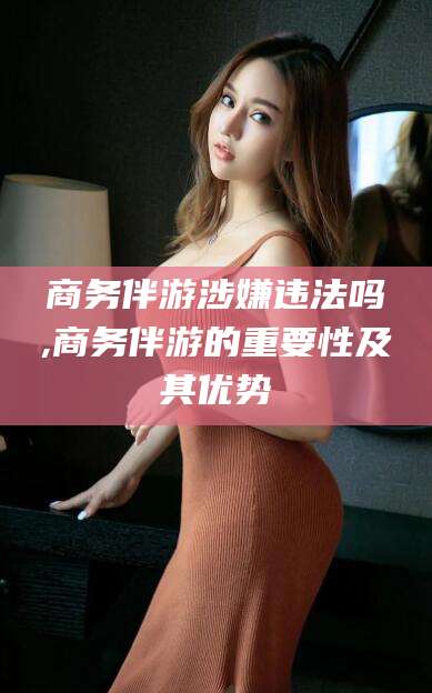 济南商务伴游涉嫌违法吗,商务伴游的重要性及其优势