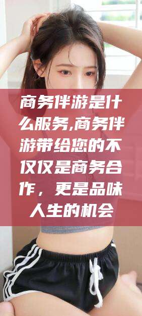 济南商务伴游是什么服务,商务伴游带给您的不仅仅是商务合作，更是品味人生的机会