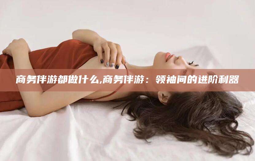 济南商务伴游都做什么,商务伴游：领袖间的进阶利器