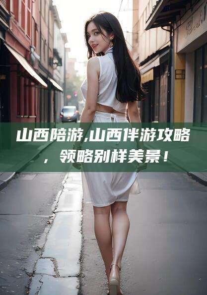 济南山西陪游,山西伴游攻略，领略别样美景！