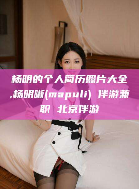 济南杨明的个人简历照片大全,杨明晰(mapuli) 伴游兼职 北京伴游