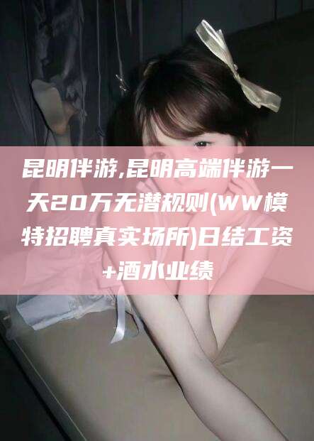 济南昆明伴游,昆明高端伴游一天20万无潜规则(WW模特招聘真实场所)日结工资+酒水业绩