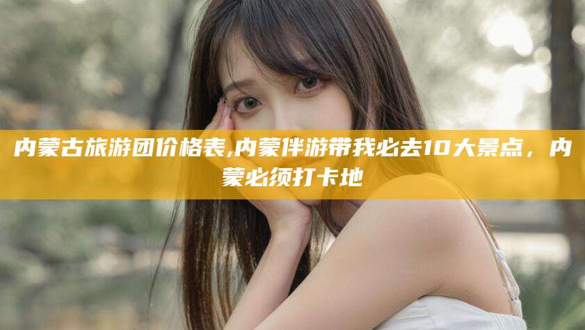 济南内蒙古旅游团价格表,内蒙伴游带我必去10大景点，内蒙必须打卡地