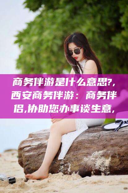 济南商务伴游是什么意思?,西安商务伴游：商务伴侣,协助您办事谈生意,