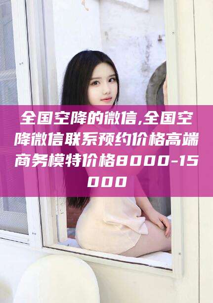 济南全国空降的微信,全国空降微信联系预约价格高端商务模特价格8000-15000