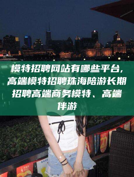 济南模特招聘网站有哪些平台,高端模特招聘珠海陪游长期招聘高端商务模特、高端伴游