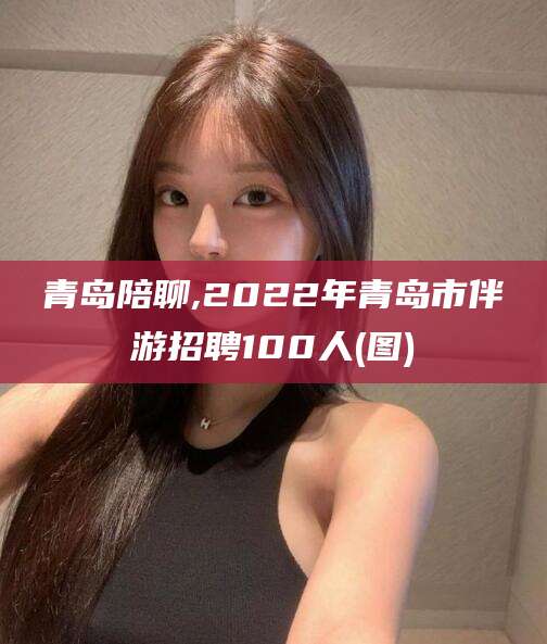 济南青岛陪聊,2022年青岛市伴游招聘100人(图)