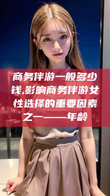 济南商务伴游一般多少钱,影响商务伴游女性选择的重要因素之一——年龄