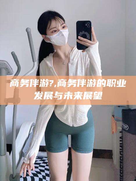济南商务伴游?,商务伴游的职业发展与未来展望