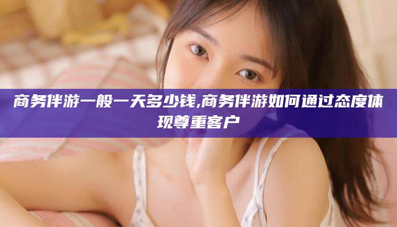 济南商务伴游一般一天多少钱,商务伴游如何通过态度体现尊重客户